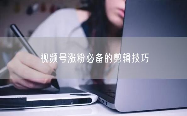 视频号涨粉必备的剪辑技巧