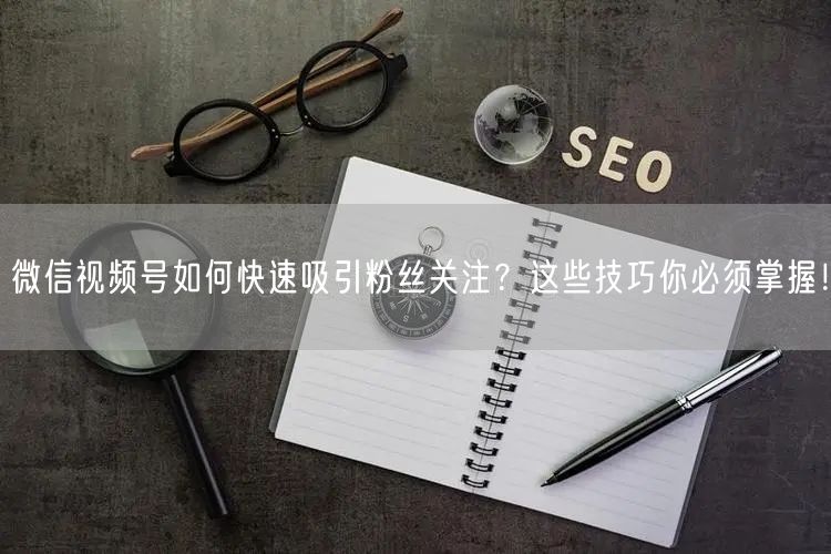 微信视频号如何快速吸引粉丝关注？这些技巧你必须掌握！