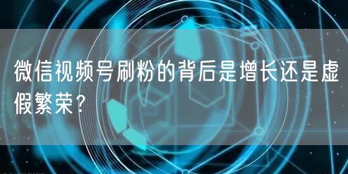微信视频号刷粉的背后是增长还是虚假繁荣？
