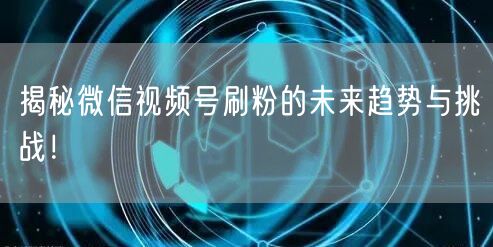 揭秘微信视频号刷粉的未来趋势与挑战！