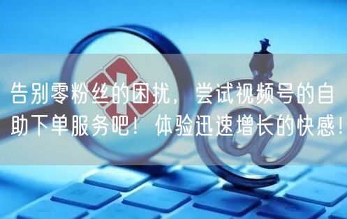 告别零粉丝的困扰，尝试视频号的自助下单服务吧！体验迅速增长的快感！